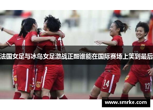 法国女足与冰岛女足激战正酣谁能在国际赛场上笑到最后