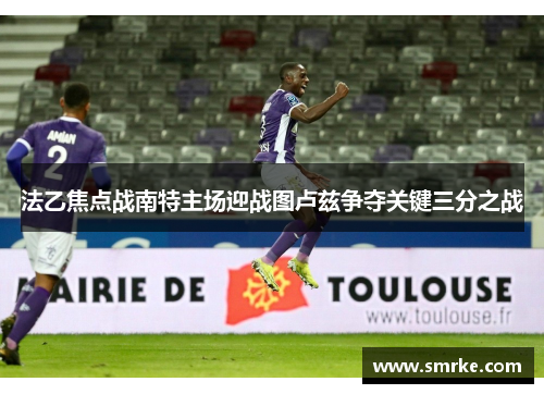 法乙焦点战南特主场迎战图卢兹争夺关键三分之战