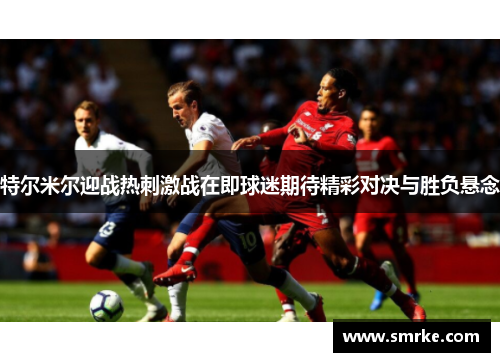 特尔米尔迎战热刺激战在即球迷期待精彩对决与胜负悬念
