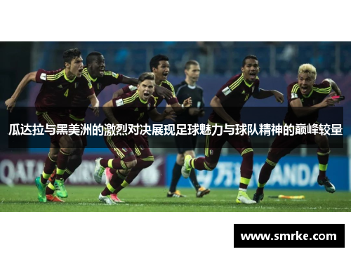 瓜达拉与黑美洲的激烈对决展现足球魅力与球队精神的巅峰较量